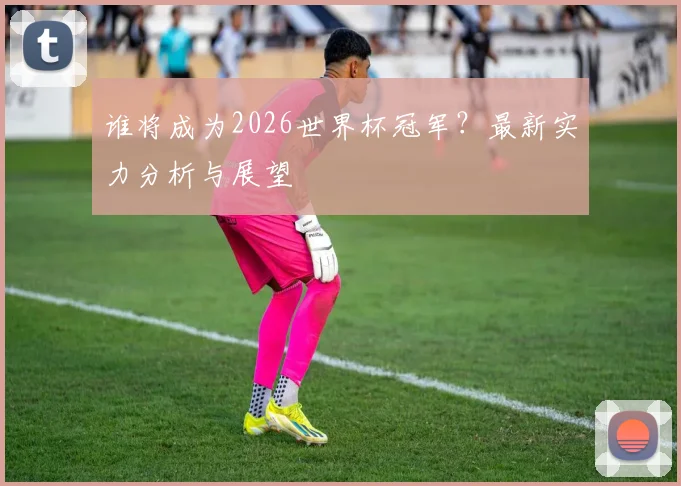 谁将成为2026世界杯冠军？最新实力分析与展望