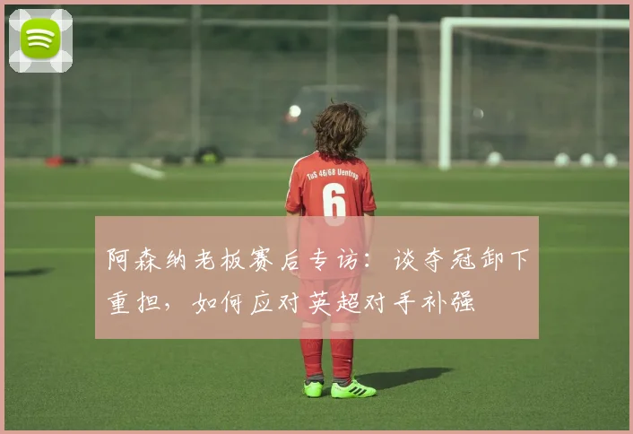 阿森纳老板赛后专访：谈夺冠卸下重担，如何应对英超对手补强