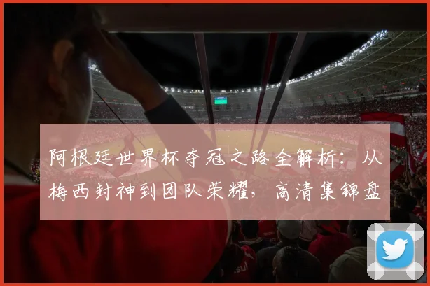 阿根廷世界杯夺冠之路全解析：从梅西封神到团队荣耀，高清集锦盘点